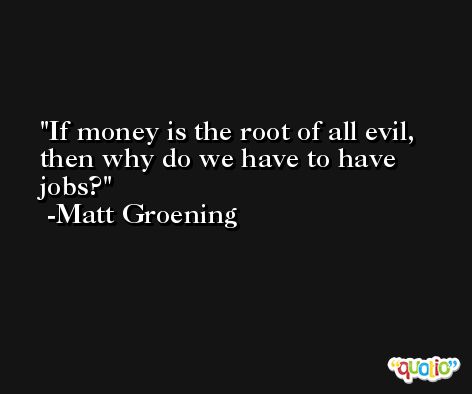 If money is the root of all evil, then why do we have to have jobs? -Matt Groening