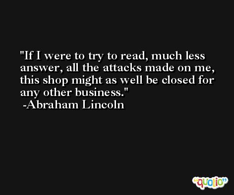 If I were to try to read, much less answer, all the attacks made on me, this shop might as well be closed for any other business. -Abraham Lincoln