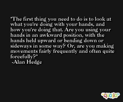 The first thing you need to do is to look at what you're doing with your hands, and how you're doing that. Are you using your hands in an awkward position, with the hands held upward or bending down or sideways in some way? Or, are you making movements fairly frequently and often quite forcefully? -Alan Hedge