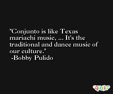 Conjunto is like Texas mariachi music, ... It's the traditional and dance music of our culture. -Bobby Pulido