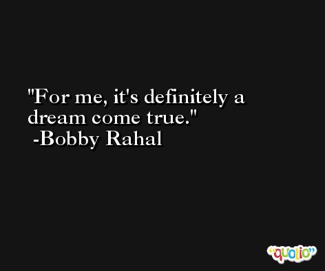 For me, it's definitely a dream come true. -Bobby Rahal