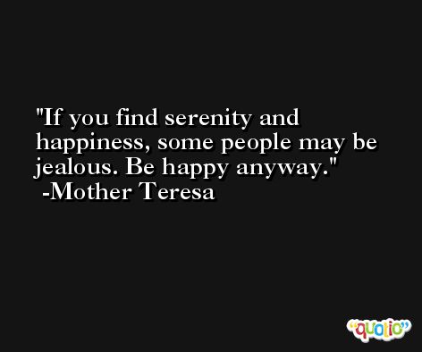 If you find serenity and happiness, some people may be jealous. Be happy anyway. -Mother Teresa