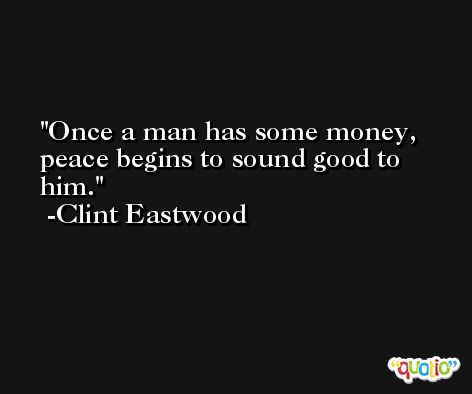Once a man has some money, peace begins to sound good to him. -Clint Eastwood