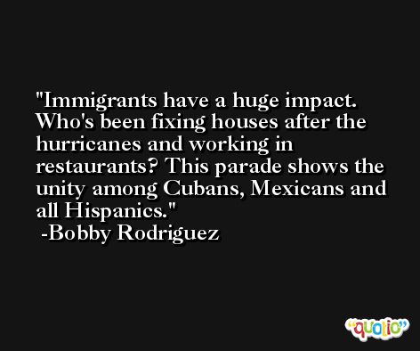 Immigrants have a huge impact. Who's been fixing houses after the hurricanes and working in restaurants? This parade shows the unity among Cubans, Mexicans and all Hispanics. -Bobby Rodriguez
