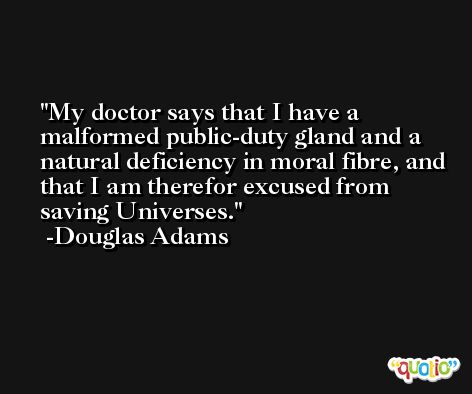 My doctor says that I have a malformed public-duty gland and a natural deficiency in moral fibre, and that I am therefor excused from saving Universes. -Douglas Adams