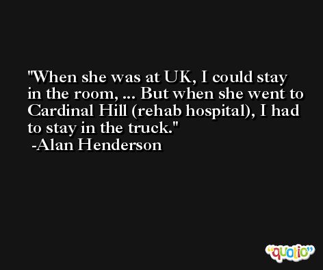 When she was at UK, I could stay in the room, ... But when she went to Cardinal Hill (rehab hospital), I had to stay in the truck. -Alan Henderson