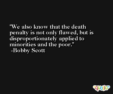 We also know that the death penalty is not only flawed, but is disproportionately applied to minorities and the poor. -Bobby Scott