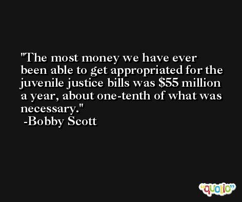 The most money we have ever been able to get appropriated for the juvenile justice bills was $55 million a year, about one-tenth of what was necessary. -Bobby Scott