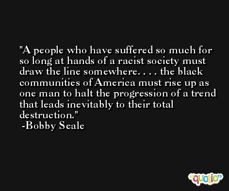 A people who have suffered so much for so long at hands of a racist society must draw the line somewhere. . . . the black communities of America must rise up as one man to halt the progression of a trend that leads inevitably to their total destruction. -Bobby Seale