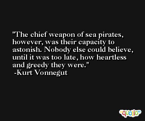 The chief weapon of sea pirates, however, was their capacity to astonish. Nobody else could believe, until it was too late, how heartless and greedy they were. -Kurt Vonnegut