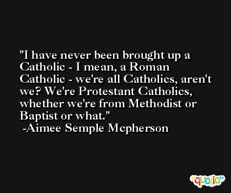 I have never been brought up a Catholic - I mean, a Roman Catholic - we're all Catholics, aren't we? We're Protestant Catholics, whether we're from Methodist or Baptist or what. -Aimee Semple Mcpherson