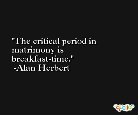 The critical period in matrimony is breakfast-time. -Alan Herbert
