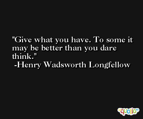 Give what you have. To some it may be better than you dare think. -Henry Wadsworth Longfellow