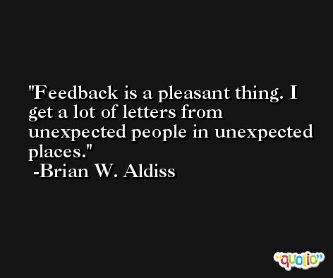 Feedback is a pleasant thing. I get a lot of letters from unexpected people in unexpected places. -Brian W. Aldiss