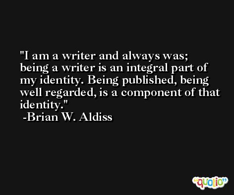 I am a writer and always was; being a writer is an integral part of my identity. Being published, being well regarded, is a component of that identity. -Brian W. Aldiss