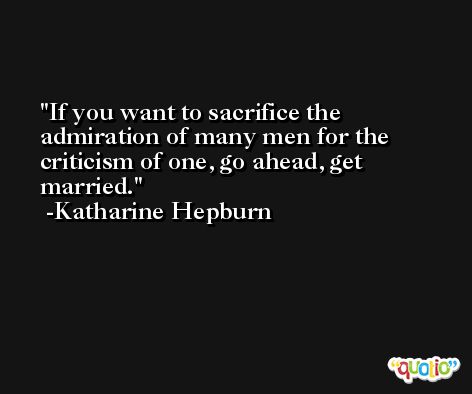 If you want to sacrifice the admiration of many men for the criticism of one, go ahead, get married. -Katharine Hepburn