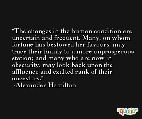 The changes in the human condition are uncertain and frequent. Many, on whom fortune has bestowed her favours, may trace their family to a more unprosperous station; and many who are now in obscurity, may look back upon the affluence and exalted rank of their ancestors. -Alexander Hamilton