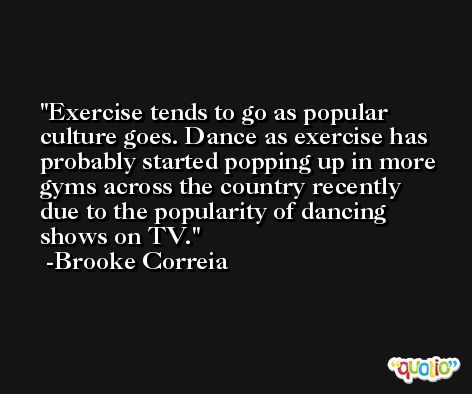 Exercise tends to go as popular culture goes. Dance as exercise has probably started popping up in more gyms across the country recently due to the popularity of dancing shows on TV. -Brooke Correia