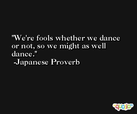 We're fools whether we dance or not, so we might as well dance. -Japanese Proverb
