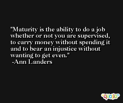 Maturity is the ability to do a job whether or not you are supervised, to carry money without spending it and to bear an injustice without wanting to get even. -Ann Landers