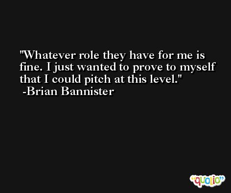 Whatever role they have for me is fine. I just wanted to prove to myself that I could pitch at this level. -Brian Bannister
