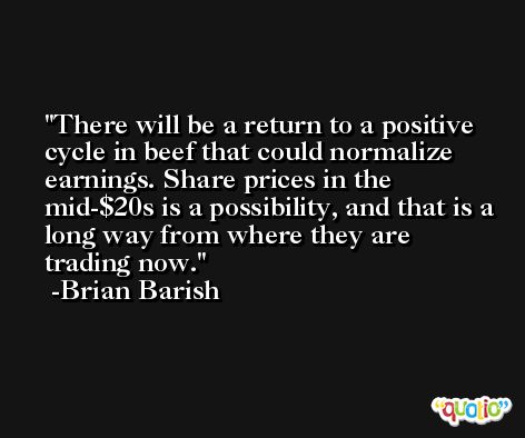 There will be a return to a positive cycle in beef that could normalize earnings. Share prices in the mid-$20s is a possibility, and that is a long way from where they are trading now. -Brian Barish