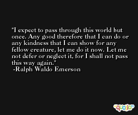 I expect to pass through this world but once. Any good therefore that I can do or any kindness that I can show for any fellow creature, let me do it now. Let me not defer or neglect it, for I shall not pass this way again. -Ralph Waldo Emerson