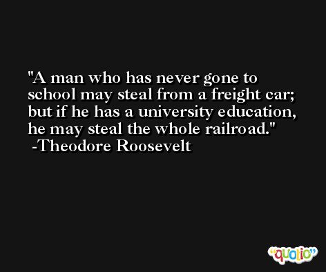 A man who has never gone to school may steal from a freight car; but if he has a university education, he may steal the whole railroad. -Theodore Roosevelt