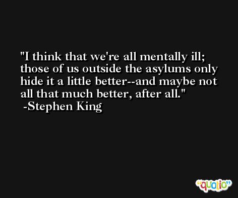 I think that we're all mentally ill; those of us outside the asylums only hide it a little better--and maybe not all that much better, after all. -Stephen King