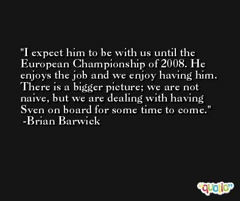 I expect him to be with us until the European Championship of 2008. He enjoys the job and we enjoy having him. There is a bigger picture; we are not naive, but we are dealing with having Sven on board for some time to come. -Brian Barwick