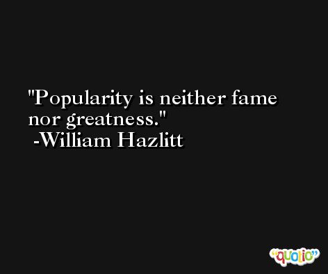 Popularity is neither fame nor greatness. -William Hazlitt