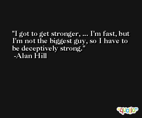 I got to get stronger, ... I'm fast, but I'm not the biggest guy, so I have to be deceptively strong. -Alan Hill