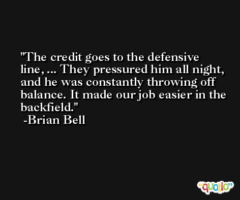 The credit goes to the defensive line, ... They pressured him all night, and he was constantly throwing off balance. It made our job easier in the backfield. -Brian Bell