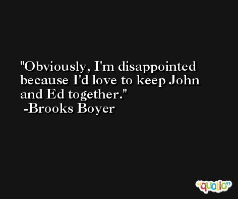 Obviously, I'm disappointed because I'd love to keep John and Ed together. -Brooks Boyer