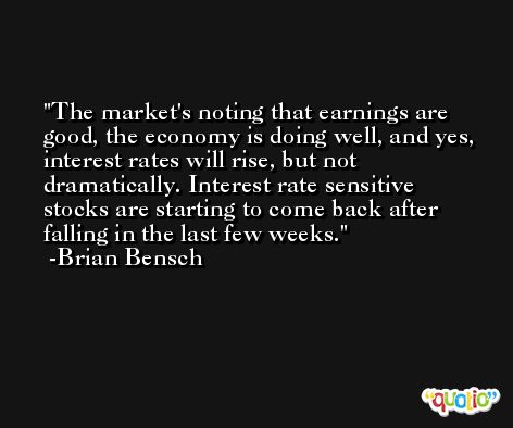 The market's noting that earnings are good, the economy is doing well, and yes, interest rates will rise, but not dramatically. Interest rate sensitive stocks are starting to come back after falling in the last few weeks. -Brian Bensch