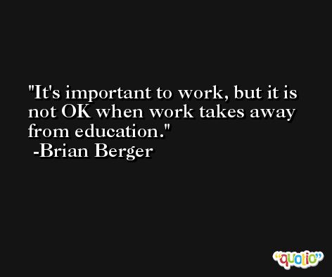 It's important to work, but it is not OK when work takes away from education. -Brian Berger