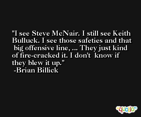 I see Steve McNair. I still see Keith Bulluck. I see those safeties and that  big offensive line, ... They just kind of fire-cracked it. I don't  know if they blew it up. -Brian Billick