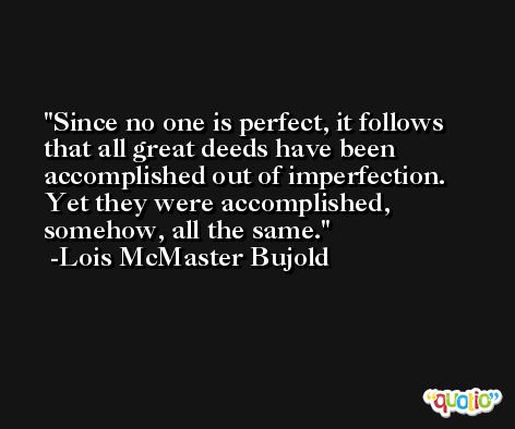 Since no one is perfect, it follows that all great deeds have been accomplished out of imperfection. Yet they were accomplished, somehow, all the same. -Lois McMaster Bujold