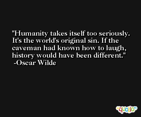 Humanity takes itself too seriously. It's the world's original sin. If the caveman had known how to laugh, history would have been different. -Oscar Wilde