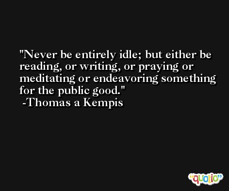 Never be entirely idle; but either be reading, or writing, or praying or meditating or endeavoring something for the public good. -Thomas a Kempis