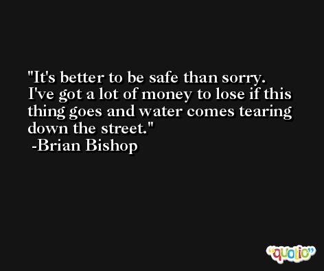 It's better to be safe than sorry. I've got a lot of money to lose if this thing goes and water comes tearing down the street. -Brian Bishop