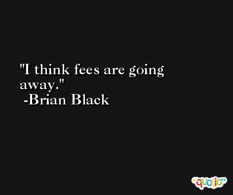 I think fees are going away. -Brian Black