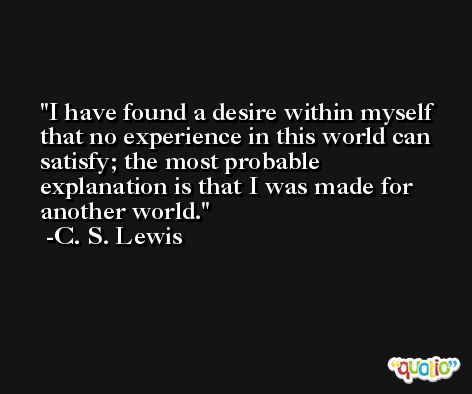 I have found a desire within myself that no experience in this world can satisfy; the most probable explanation is that I was made for another world. -C. S. Lewis