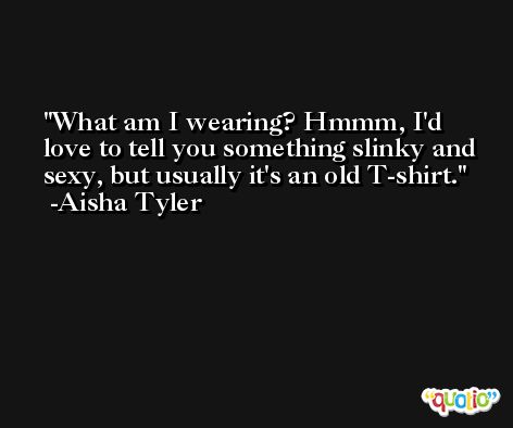 What am I wearing? Hmmm, I'd love to tell you something slinky and sexy, but usually it's an old T-shirt. -Aisha Tyler