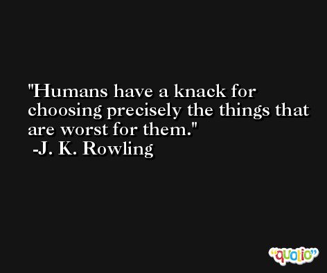 Humans have a knack for choosing precisely the things that are worst for them. -J. K. Rowling