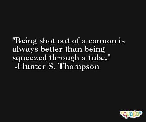 Being shot out of a cannon is always better than being squeezed through a tube. -Hunter S. Thompson