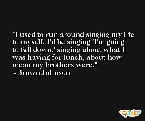 I used to run around singing my life to myself. I'd be singing 'I'm going to fall down,' singing about what I was having for lunch, about how mean my brothers were. -Brown Johnson