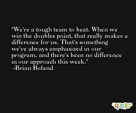 We're a tough team to beat. When we win the doubles point, that really makes a difference for us. That's something we've always emphasized in our program, and there's been no difference in our approach this week. -Brian Boland