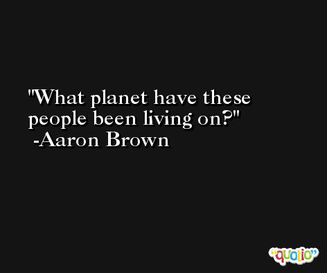 What planet have these people been living on? -Aaron Brown