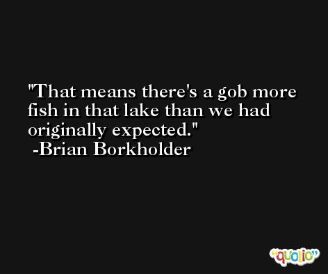 That means there's a gob more fish in that lake than we had originally expected. -Brian Borkholder